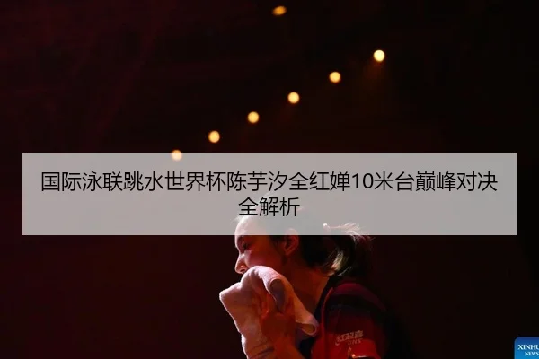 国际泳联跳水世界杯陈芋汐全红婵10米台巅峰对决全解析